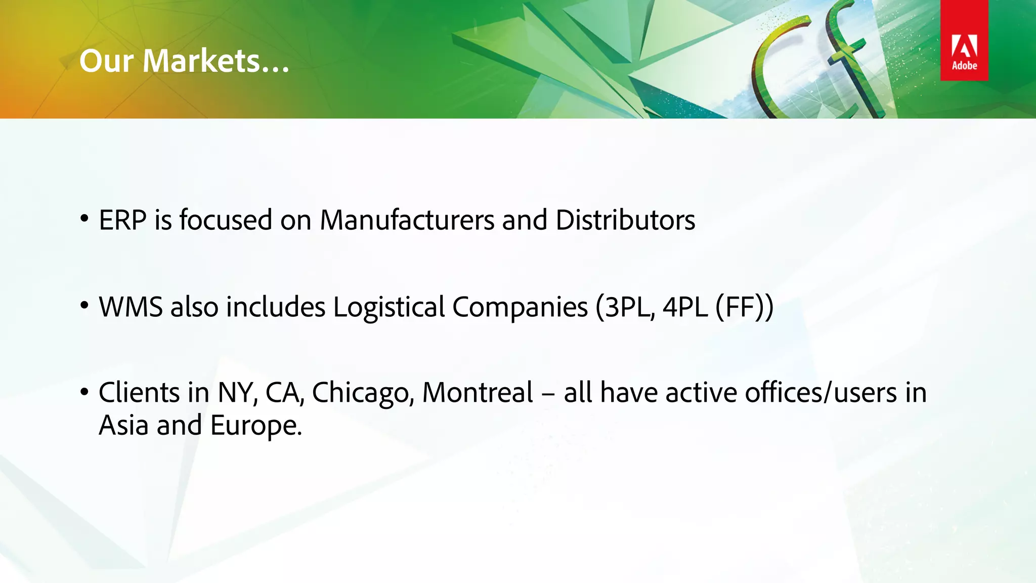 Our Markets…
• ERP is focused on Manufacturers and Distributors
• WMS also includes Logistical Companies (3PL, 4PL (FF))
• Clients in NY, CA, Chicago, Montreal – all have active offices/users in
Asia and Europe.