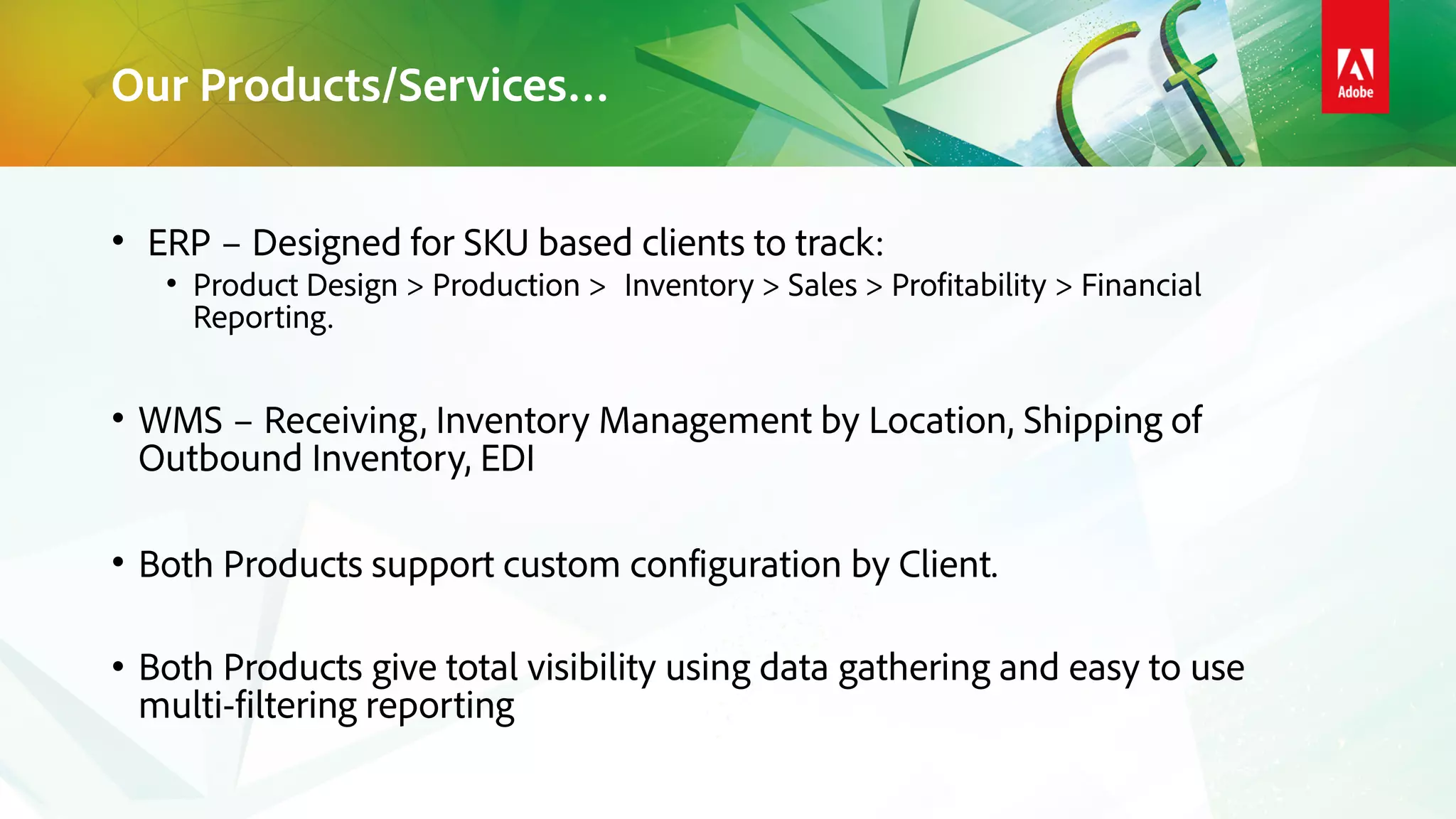 Our Products/Services…
• ERP – Designed for SKU based clients to track:
• Product Design > Production > Inventory > Sales > Profitability > Financial
Reporting.
• WMS – Receiving, Inventory Management by Location, Shipping of
Outbound Inventory, EDI
• Both Products support custom configuration by Client.
• Both Products give total visibility using data gathering and easy to use
multi-filtering reporting
