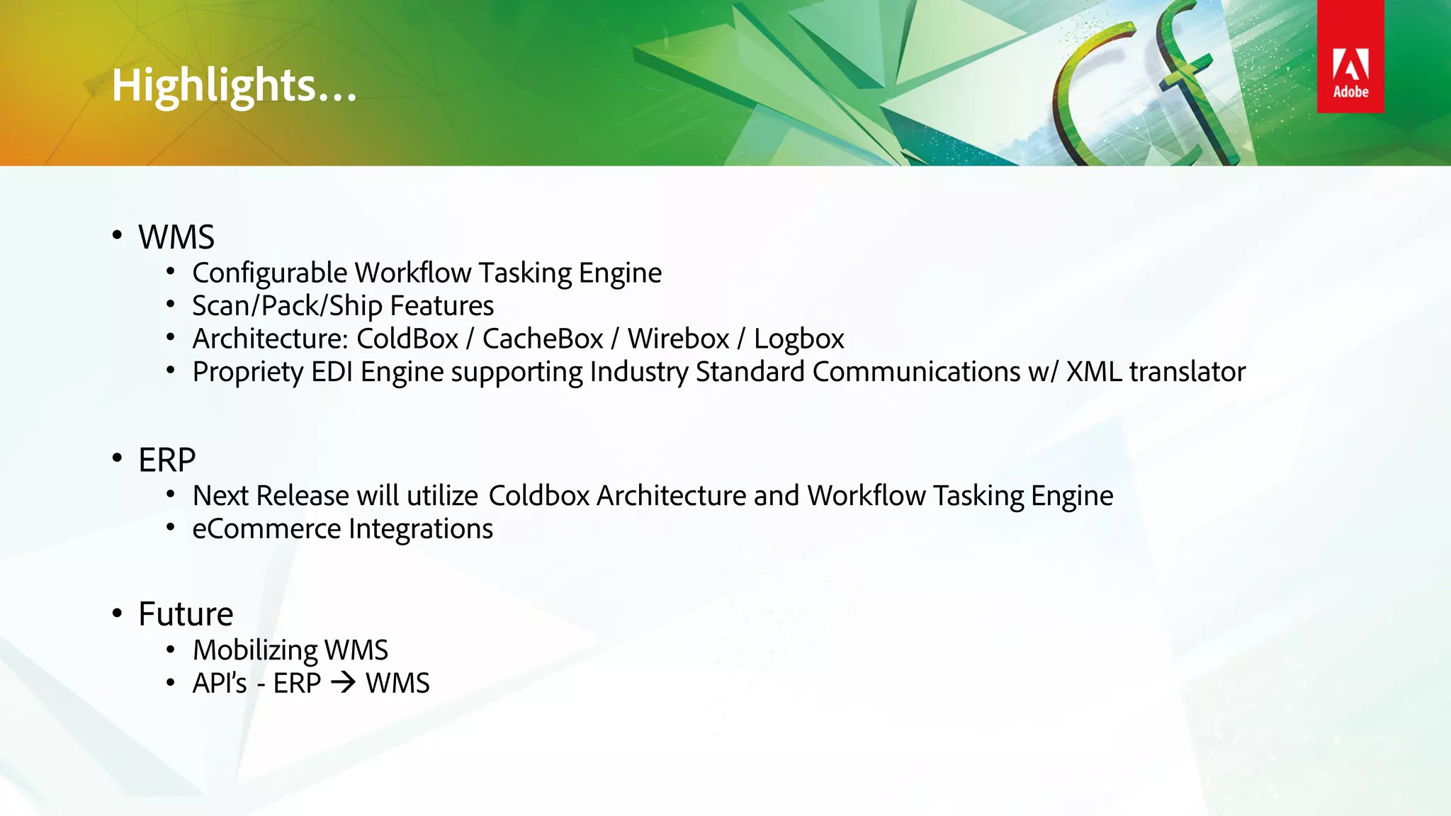 Highlights…
• WMS
• Configurable Workflow Tasking Engine
• Scan/Pack/Ship Features
• Architecture: ColdBox / CacheBox / Wirebox / Logbox
• Propriety EDI Engine supporting Industry Standard Communications w/ XML translator
• ERP
• Next Release will utilize Coldbox Architecture and Workflow Tasking Engine
• eCommerce Integrations
• Future
• Mobilizing WMS
• API’s - ERP WMS