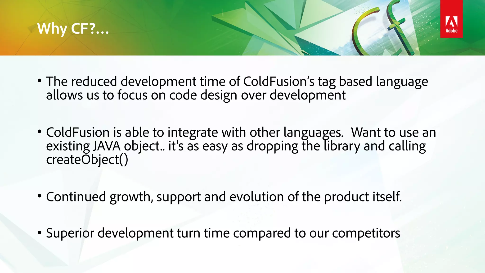 Why CF?…
• The reduced development time of ColdFusion’s tag based language
allows us to focus on code design over development
• ColdFusion is able to integrate with other languages. Want to use an
existing JAVA object.. it’s as easy as dropping the library and calling
createObject()
• Continued growth, support and evolution of the product itself.
• Superior development turn time compared to our competitors