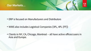 Our Markets…
• ERP is focused on Manufacturers and Distributors
• WMS also includes Logistical Companies (3PL, 4PL (FF))
• Clients in NY, CA, Chicago, Montreal – all have active offices/users in
Asia and Europe.
 