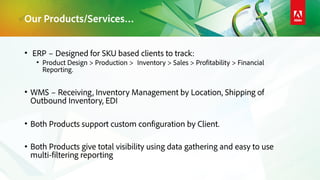 Our Products/Services…
• ERP – Designed for SKU based clients to track:
• Product Design > Production > Inventory > Sales > Profitability > Financial
Reporting.
• WMS – Receiving, Inventory Management by Location, Shipping of
Outbound Inventory, EDI
• Both Products support custom configuration by Client.
• Both Products give total visibility using data gathering and easy to use
multi-filtering reporting
 