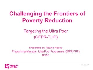 www.brac.net
Challenging the Frontiers of
Poverty Reduction
Targeting the Ultra Poor
(CFPR-TUP)
Presented by: Rozina Haque
Programmw Manager, Ultra Poor Programme (CFPR-TUP)
BRAC
 