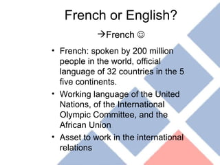 French or English? French   French: spoken by 200 million people in the world, official language of 32 countries in the 5 five continents. Working language of the United Nations, of the International Olympic Committee, and the African Union Asset to work in the international relations 