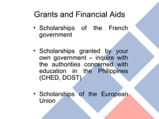 Grants and Financial Aids Scholarships of the French government Scholarships granted by your own government – inquire with the authorities concerned with education in the Philippines (CHED, DOST) Scholarships of the European Union 