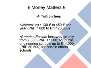 €  Money Matters €    Tuition fees  Universities : 130 € to 450 € per year (PhP 7 600 to PhP 26 300) Grandes Ecoles:  fees vary greatly from € 300 (PhP 17 500) for public engineering schools up to €14,000 (PhP 80 500) for certain others schools 