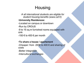 Housing    all international students are eligible for student housing benefits (www.caf.fr) University Residences:  Located on campus or downtown Run by CROUS 9 to 15 sq.m furnished rooms equipped with sink 150 € to 400 € per month  To share a house / apartement Cheaper: from  200€ to 400 € and sharing of costs Better integration Intercultural exchanges 
