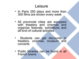 Leisure In Paris 250 plays and more than 300 films are shown every week All provincial cities are equipped with theaters and cinemas and organize festivals, exhibitions and all kind of cultural activities Students can get discounts in theaters, cinemas, museum and concerts Public libraries can be found in all French towns 