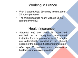 Working in France With a student visa, possibility to work up to 21 hours per week The minimum gross hourly wage is 9€ net (around PhP 510) Health insurance Students who are under 28 years old enrolled in a recognized educational institution for a program of at least 3 months are automatically enrolled in the student section of the national health insurance plan After age 28, students must purchase a health insurance (www.ameli.fr) 