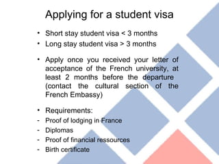 Applying for a student visa Short stay student visa < 3 months Long stay student visa > 3 months Apply once you received your letter of acceptance of the French university, at least 2 months before the departure  (contact the cultural section of the French Embassy) Requirements: Proof of lodging in France Diplomas Proof of financial ressources Birth certificate 