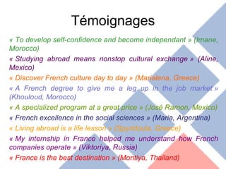 Témoignages « To develop self-confidence and become independant » (Imane, Morocco) « Studying abroad means nonstop cultural exchange » (Aline, Mexico) « Discover French culture day to day » (Marialena, Greece) « A French degree to give me a leg up in the job market » (Khouloud, Morocco) « A specialized program at a great price » (José Ramon, Mexico) « French excellence in the social sciences » (Maria, Argentina) « Living abroad is a life lesson » (Spyridoula, Greece) « My internship in France helped me understand how French companies operate » (Viktoriya, Russia) « France is the best destination » (Montiya, Thailand) 