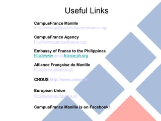 Useful Links CampusFrance Manille http://www.philippines.campusfrance.org/ CampusFrance Agency http://www.campusfrance.org Embassy of France to the Philippines http://www .amba france-ph.org Alliance Française de Manille http://www.alliance.ph CNOUS  http://www.cnous.fr/ European Union http://www.europa.eu.int CampusFrance Manille is on Facebook! 