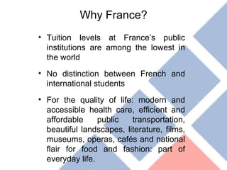 Why France? Tuition levels at France’s public institutions are among the lowest in the world No distinction between French and international students For the quality of life: modern and accessible health care, efficient and affordable public transportation, beautiful landscapes, literature, films, museums, operas, cafés and national flair for food and fashion: part of everyday life. 