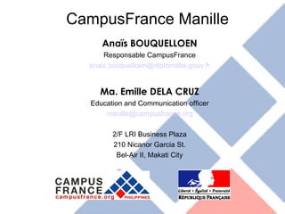 CampusFrance Manille Anaïs BOUQUELLOEN Responsable CampusFrance [email_address] Ma. Emille DELA CRUZ Education and Communication officer [email_address] 2/F LRI Business Plaza 210 Nicanor Garcia St. Bel-Air II, Makati City 