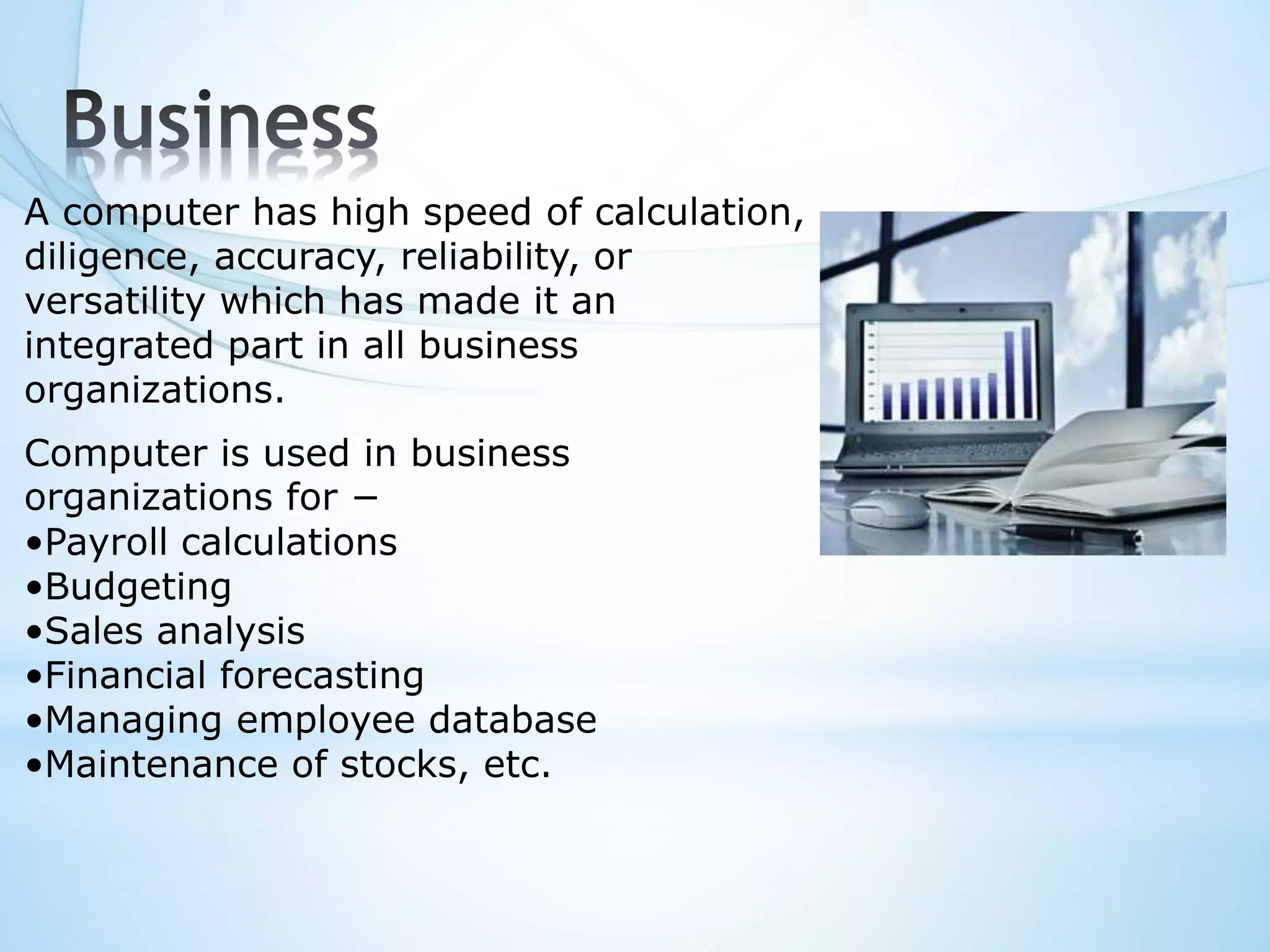 A computer has high speed of calculation,
diligence, accuracy, reliability, or
versatility which has made it an
integrated part in all business
organizations.
Computer is used in business
organizations for −
•Payroll calculations
•Budgeting
•Sales analysis
•Financial forecasting
•Managing employee database
•Maintenance of stocks, etc.
 