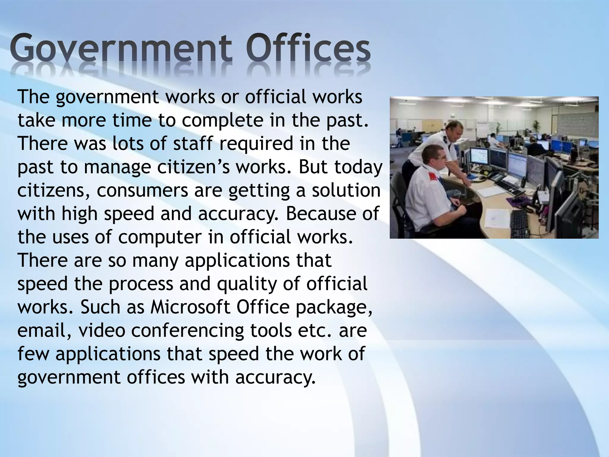 The government works or official works
take more time to complete in the past.
There was lots of staff required in the
past to manage citizen’s works. But today
citizens, consumers are getting a solution
with high speed and accuracy. Because of
the uses of computer in official works.
There are so many applications that
speed the process and quality of official
works. Such as Microsoft Office package,
email, video conferencing tools etc. are
few applications that speed the work of
government offices with accuracy.
 