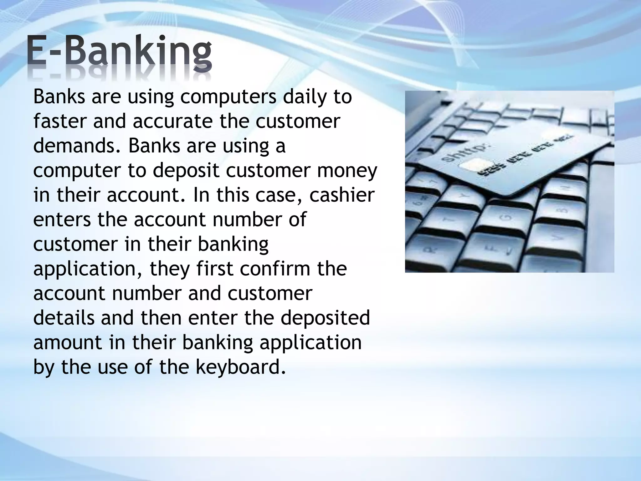 Banks are using computers daily to
faster and accurate the customer
demands. Banks are using a
computer to deposit customer money
in their account. In this case, cashier
enters the account number of
customer in their banking
application, they first confirm the
account number and customer
details and then enter the deposited
amount in their banking application
by the use of the keyboard.
 