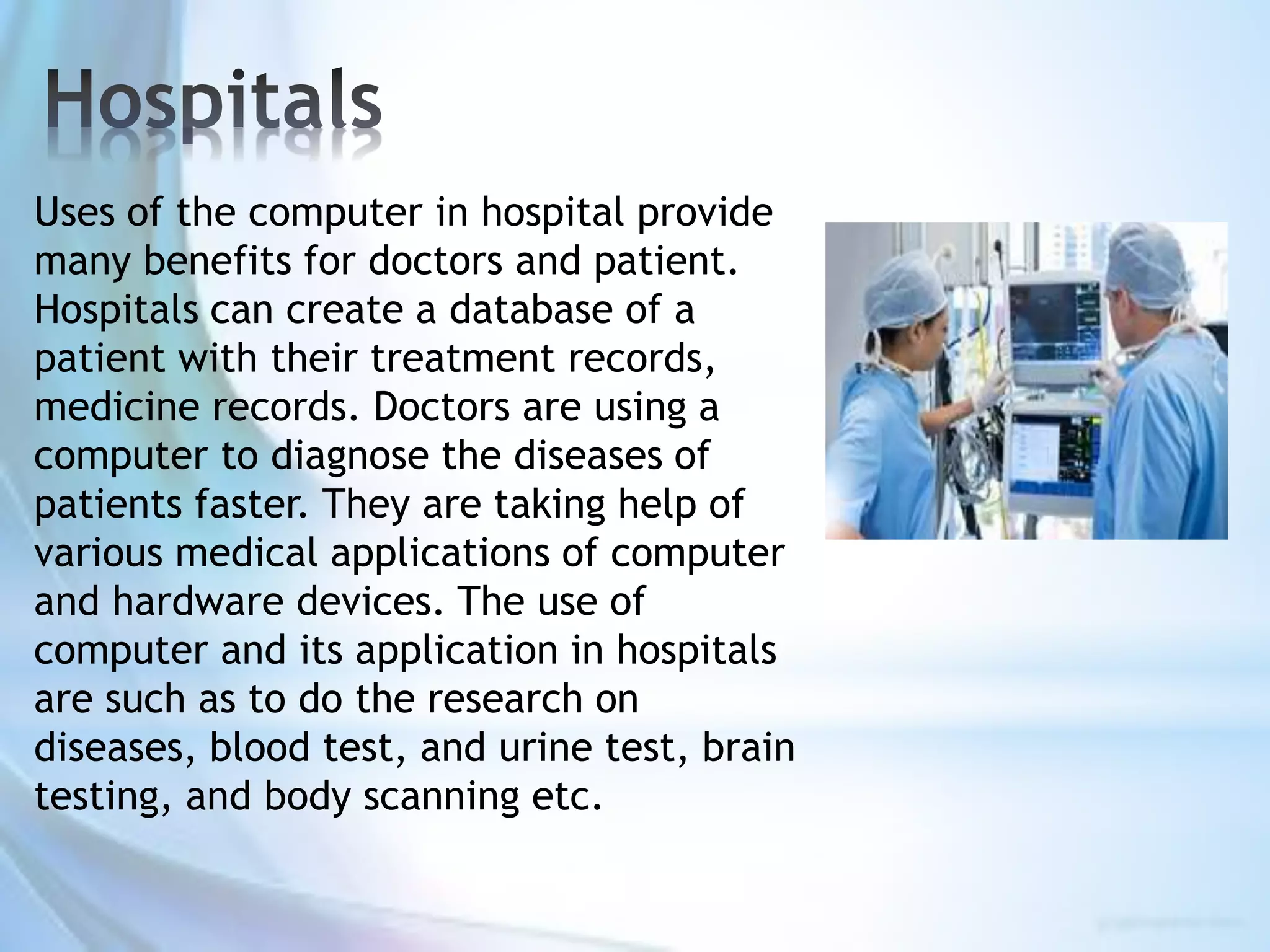 Uses of the computer in hospital provide
many benefits for doctors and patient.
Hospitals can create a database of a
patient with their treatment records,
medicine records. Doctors are using a
computer to diagnose the diseases of
patients faster. They are taking help of
various medical applications of computer
and hardware devices. The use of
computer and its application in hospitals
are such as to do the research on
diseases, blood test, and urine test, brain
testing, and body scanning etc.
 