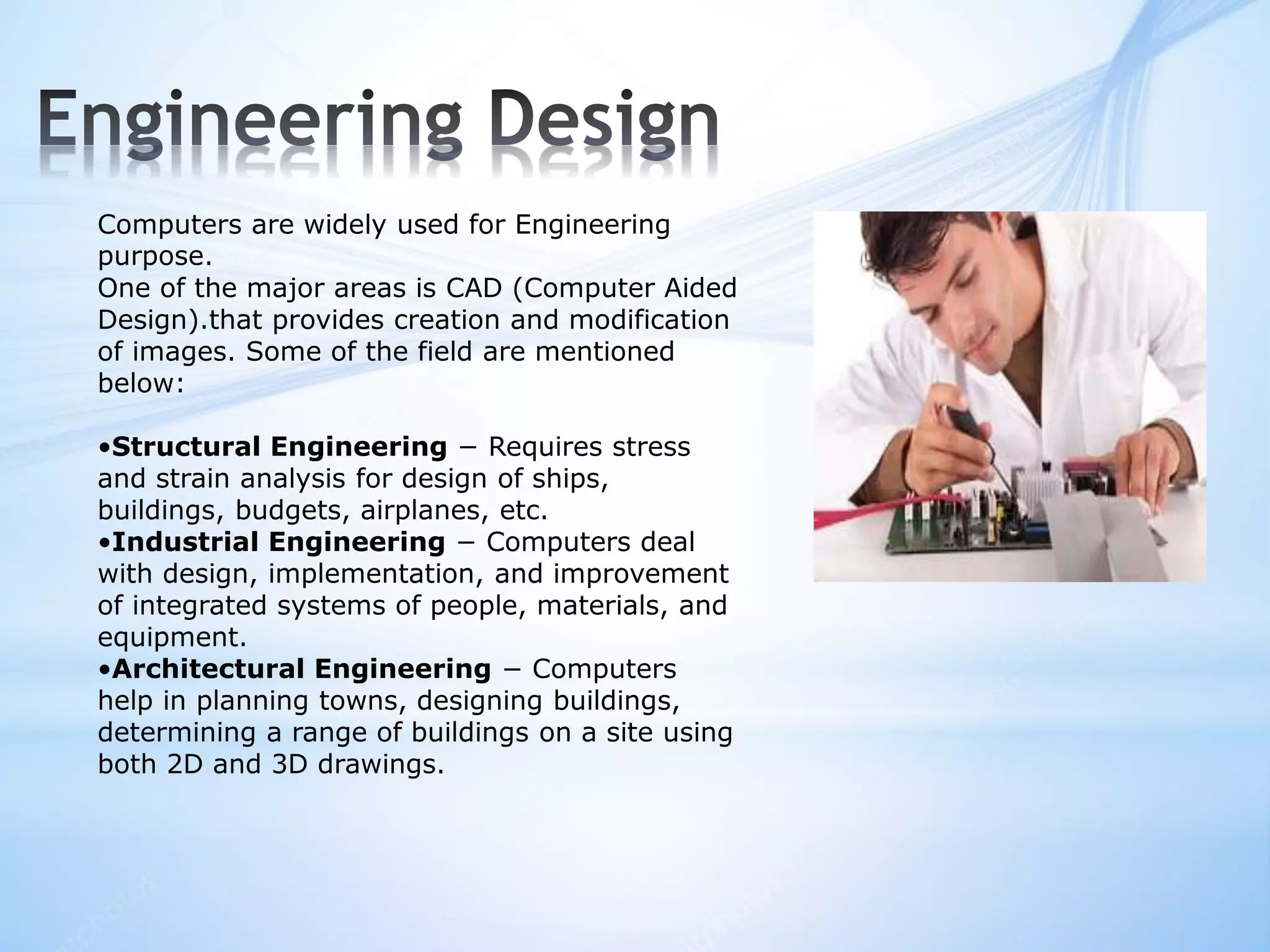 Computers are widely used for Engineering
purpose.
One of the major areas is CAD (Computer Aided
Design).that provides creation and modification
of images. Some of the field are mentioned
below:
•Structural Engineering − Requires stress
and strain analysis for design of ships,
buildings, budgets, airplanes, etc.
•Industrial Engineering − Computers deal
with design, implementation, and improvement
of integrated systems of people, materials, and
equipment.
•Architectural Engineering − Computers
help in planning towns, designing buildings,
determining a range of buildings on a site using
both 2D and 3D drawings.
 