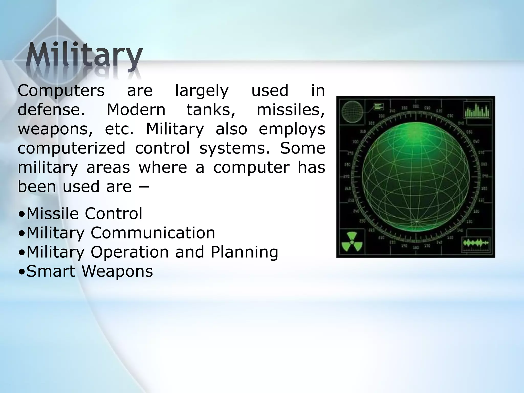 Computers are largely used in
defense. Modern tanks, missiles,
weapons, etc. Military also employs
computerized control systems. Some
military areas where a computer has
been used are −
•Missile Control
•Military Communication
•Military Operation and Planning
•Smart Weapons
 