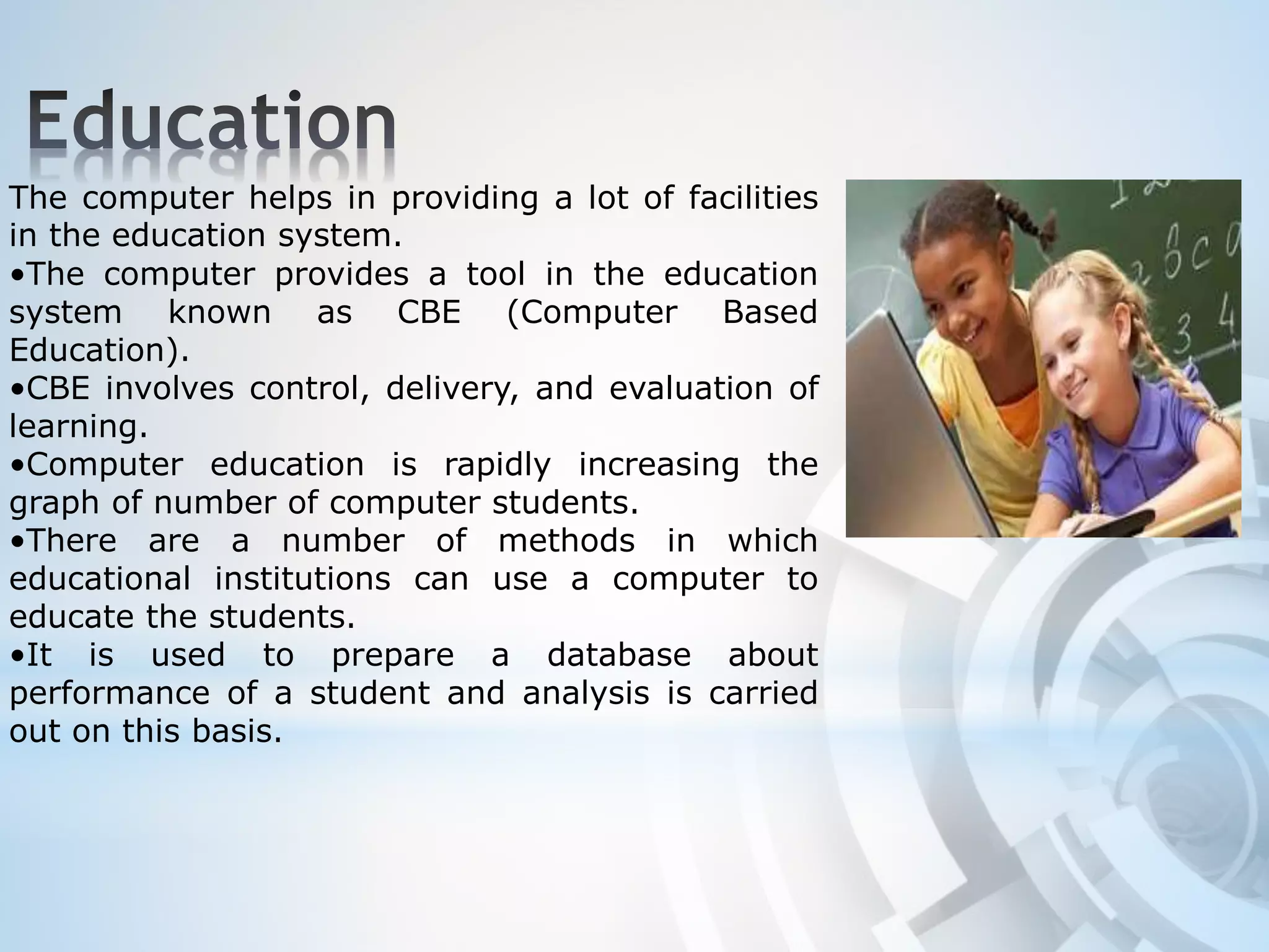 The computer helps in providing a lot of facilities
in the education system.
•The computer provides a tool in the education
system known as CBE (Computer Based
Education).
•CBE involves control, delivery, and evaluation of
learning.
•Computer education is rapidly increasing the
graph of number of computer students.
•There are a number of methods in which
educational institutions can use a computer to
educate the students.
•It is used to prepare a database about
performance of a student and analysis is carried
out on this basis.
 