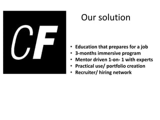 Our solution
• Education that prepares for a job
• 3-months immersive program
• Mentor driven 1-on- 1 with experts
• Practical use/ portfolio creation
• Recruiter/ hiring network
 
