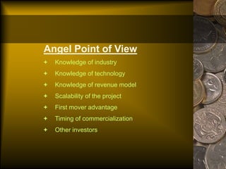 Angel Point of View
+ Knowledge of industry
+ Knowledge of technology
+ Knowledge of revenue model
+ Scalability of the project
+ First mover advantage
+ Timing of commercialization
+ Other investors
 