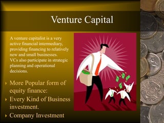 Venture Capital
 More Popular form of
equity finance:
 Every Kind of Business
investment.
 Company Investment
A venture capitalist is a very
active financial intermediary,
providing financing to relatively
new and small businesses.
VCs also participate in strategic
planning and operational
decisions.
 