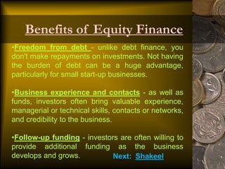 •Freedom from debt - unlike debt finance, you
don't make repayments on investments. Not having
the burden of debt can be a huge advantage,
particularly for small start-up businesses.
•Business experience and contacts - as well as
funds, investors often bring valuable experience,
managerial or technical skills, contacts or networks,
and credibility to the business.
•Follow-up funding - investors are often willing to
provide additional funding as the business
develops and grows.
Benefits of Equity Finance
Next: Shakeel
 