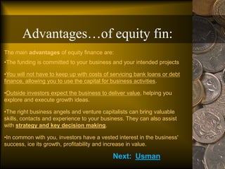 The main advantages of equity finance are:
•The funding is committed to your business and your intended projects
•You will not have to keep up with costs of servicing bank loans or debt
finance, allowing you to use the capital for business activities.
•Outside investors expect the business to deliver value, helping you
explore and execute growth ideas.
•The right business angels and venture capitalists can bring valuable
skills, contacts and experience to your business. They can also assist
with strategy and key decision making.
•In common with you, investors have a vested interest in the business'
success, ice its growth, profitability and increase in value.
Advantages…of equity fin:
Next: Usman
 