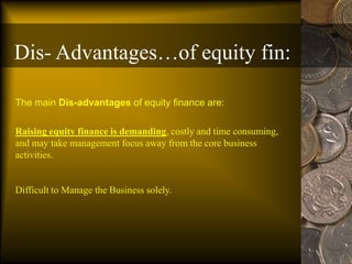 Dis- Advantages…of equity fin:
The main Dis-advantages of equity finance are:
Raising equity finance is demanding, costly and time consuming,
and may take management focus away from the core business
activities.
Difficult to Manage the Business solely.
 