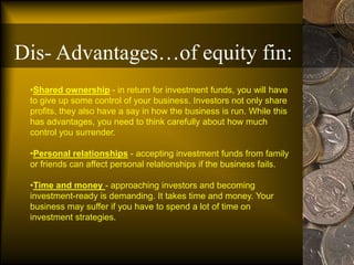 •Shared ownership - in return for investment funds, you will have
to give up some control of your business. Investors not only share
profits, they also have a say in how the business is run. While this
has advantages, you need to think carefully about how much
control you surrender.
•Personal relationships - accepting investment funds from family
or friends can affect personal relationships if the business fails.
•Time and money - approaching investors and becoming
investment-ready is demanding. It takes time and money. Your
business may suffer if you have to spend a lot of time on
investment strategies.
Dis- Advantages…of equity fin:
 