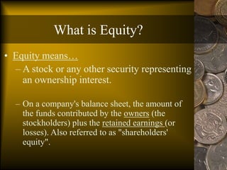 What is Equity?
• Equity means…
– A stock or any other security representing
an ownership interest.
– On a company's balance sheet, the amount of
the funds contributed by the owners (the
stockholders) plus the retained earnings (or
losses). Also referred to as "shareholders'
equity".
 