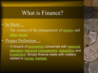 What is Finance?
• In Short…
– The science of the management of money and
other assets.
• Proper Definition…
– A branch of economics concerned with resource
allocation resource management, acquisition and
investment. Simply finance deals with matters
related to money markets.
 