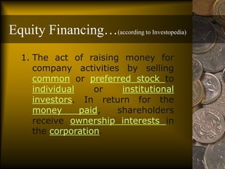 Equity Financing…(according to Investopedia)
1. The act of raising money for
company activities by selling
common or preferred stock to
individual or institutional
investors. In return for the
money paid, shareholders
receive ownership interests in
the corporation.
 