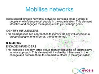 Mobilise networks
Ideas spread through networks, networks contain a small number of
people who influence most people in the organisation. This element
identifies and engages these people with your change goals.
IDENTIFY INFLUENCERS
This element uses two approaches to identify the key influencers in a
group of people, one informal, the other formal.
 Multiplier
ENGAGE INFUENCERS
This involves a one day, large group intervention using an ‘appreciative
inquiry’ approach. This element will involve the influencers in the
change and enthuse them to spread it to others in the organisation.
 