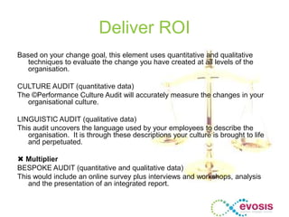Deliver ROI
Based on your change goal, this element uses quantitative and qualitative
techniques to evaluate the change you have created at all levels of the
organisation.
CULTURE AUDIT (quantitative data)
The ©Performance Culture Audit will accurately measure the changes in your
organisational culture.
LINGUISTIC AUDIT (qualitative data)
This audit uncovers the language used by your employees to describe the
organisation. It is through these descriptions your culture is brought to life
and perpetuated.
 Multiplier
BESPOKE AUDIT (quantitative and qualitative data)
This would include an online survey plus interviews and workshops, analysis
and the presentation of an integrated report.
 