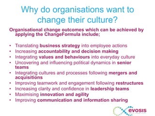 Why do organisations want to
change their culture?
Organisational change outcomes which can be achieved by
applying the ChangeFormula include;
• Translating business strategy into employee actions
• Increasing accountability and decision making
• Integrating values and behaviours into everyday culture
• Uncovering and influencing political dynamics in senior
teams
• Integrating cultures and processes following mergers and
acquisitions
• Improving teamwork and engagement following restructures
• Increasing clarity and confidence in leadership teams
• Maximising innovation and agility
• Improving communication and information sharing
 