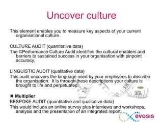 Uncover culture
This element enables you to measure key aspects of your current
organisational culture.
CULTURE AUDIT (quantitative data)
The ©Performance Culture Audit identifies the cultural enablers and
barriers to sustained success in your organisation with pinpoint
accuracy.
LINGUISTIC AUDIT (qualitative data)
This audit uncovers the language used by your employees to describe
the organisation. It is through these descriptions your culture is
brought to life and perpetuated.
 Multiplier
BESPOKE AUDIT (quantitative and qualitative data)
This would include an online survey plus interviews and workshops,
analysis and the presentation of an integrated report.
 