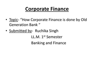 Corporate Finance 
• Topic- “How Corporate Finance is done by Old 
Generation Bank “ 
• Submitted by- Ruchika Singh 
LL.M. 1st Semester 
Banking and Finance 
 