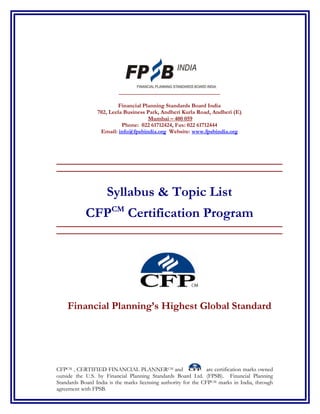 Financial Planning Standards Board India
                 702, Leela Business Park, Andheri Kurla Road, Andheri (E)
                                     Mumbai – 400 059
                           Phone: 022 61712424, Fax: 022 61712444
                  Email: info@fpsbindia.org Website: www.fpsbindia.org




________________________________________________________________________
________________________________________________________________________



                     Syllabus & Topic List
            CFPCM Certification Program
________________________________________________________________________
________________________________________________________________________




    Financial Planning’s Highest Global Standard




CFPCM , CERTIFIED FINANCIAL PLANNERCM and                        are certification marks owned
outside the U.S. by Financial Planning Standards Board Ltd. (FPSB). Financial Planning
Standards Board India is the marks licensing authority for the CFPCM marks in India, through
agreement with FPSB.
 
