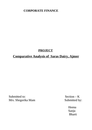 CORPORATE FINANCE




                     PROJECT
  Comparative Analysis of Saras Dairy, Ajmer




Submitted to:                     Section – K
Mrs. Shegorika Mam                Submitted by:

                                     Heena
                                     Sanju
                                     Bharti
 