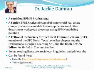 Dr. Jackie Damrau
 A certified BPMN Professional
 A Senior BPM Analyst for a global commercial real estate
company where she models business processes and other
department workgroup processes using BPMN modeling
notation
 A Fellow of the Society for Technical Communication (STC),
member of the STC North Texas Lone Star chapter and the
Instructional Design & Learning SIG, and the Book Review
Editor for Technical Communication
 Enjoys reading literature, sociology, linguistics, and philosophy
 Can be found here:
 LinkedIn (http://www.linkedin.com/in/jackiedamrau)
 Twitter (@damrauja)
12/26/2014 4
LavaCon 2015: 18-21 October , New Orleans at the Astor Crowne Plaza
(Submit a CFP: http://lavacon.org/2015CFS.pdf)
 