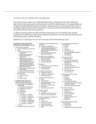 TOPIC LIST FOR CFP® CERTIFICATION EXAMINATION

The following topics, based on the 1999 Job Analysis Study, are the basis for the CFP® Certification
Examinations. Each exam question will be linked to one of the following topics, in the approximate per-
centages indicated following the general headings. Questions may be at the evaluation level, which is
the highest cognitive level in Bloom’s taxonomy, or at any lower level. Questions often will be asked in
the context of the financial planning process.

In addition to being used for the CFP® Certification Examination, this list indicates topic coverage
requirements to fulfill the pre-certification educational requirement, and the topics that will be granted
continuing education credit by CFP Board.

(References to sections (§) in this list refer to sections of the Internal Revenue Code.)

GENERAL PRINCIPLES OF                          3. CFP Board’s Financial Planning Practice   10. Client attitudes and behavioral
FINANCIAL PLANNING (13%)                          Standards                                     characteristics
                                                  A. Purpose and applicability                  A. Cultural
1. Financial planning process                     B. Content of each series (use most           B. Family
   A. Purpose, benefits and components                current Practice Standards, as            C. Emotional
   B. Steps                                           posted on CFP Board’s Web site at
                                                      www.CFP.net)                              D. Life cycle and age
       1) Establishing client-planner                                                           E. Level of knowledge, experience
           relationships                          C. Enforcing through Disciplinary
                                                      Rules and Procedures                          and expertise
       2) Gathering client data and                                                             F. Risk tolerance
           determining goals and
           expectations                        4. Personal financial statements
                                                  A. Balance sheet (statement of            11. Educational funding
       3) Determining the client’s                                                              A. Needs analysis
           financial status by analyzing              financial position)
           and evaluating general                 B. Cash flow statement                        B. Tax credits and deductions
           financial status, special needs,       C. Pro Forma statements                       C. Qualified state tuition plans
           insurance and risk manage-                                                              (§529 plans)
           ment, investments, taxation,        5. Budgeting                                     D. Education IRAs
           employee benefits, retirement,         A. Discretionary vs. non-discretionary        E. Savings bonds or CDs
           and/or estate planning
                                                  B. Financing strategies                       F. Government grants and loans
       4) Developing and presenting the
           financial plan                         C. Saving strategies                          G. Other sources
       5) Implementing the financial plan                                                       H. Ownership of assets
                                               6. Emergency fund planning
       6) Monitoring the financial plan                                                         I. Tax ramifications
                                                  A. Adequacy of reserves
   C. Responsibilities                            B. Liquidity vs. marketability            12. Financial planning for special
       1) Financial planner                       C. Liquidity substitutes                      circumstances
       2) Client                                                                                A. Divorce
       3) Other advisors                       7. Credit and debt management
                                                                                                B. Disabilities
                                                  A. Ratios
                                                                                                C. Terminal illness
2. CFP Board’s Code of Ethics and                 B. Consumer debt
   Professional Responsibility and                                                              D. Non-traditional families
                                                  C. Home equity loan and home
   Disciplinary Rules and Procedures                                                            E. Job change and job loss, including
                                                     equity line of credit
   A. Code of Ethics and Professional                                                                severance packages
                                                  D. Secured vs. unsecured debt
       Responsibility                                                                           F. Dependents with special needs
                                                  E. Bankruptcy
       1) Preamble and applicability
                                                  F. Consumer protection laws               13. Economic concepts
       2) Composition and scope
                                                                                                A. Supply and demand
       3) Compliance                           8. Buying vs. leasing                            B. Fiscal policy
       4) Terminology                             A. Calculation
                                                                                                C. Monetary policy
       5) Principles                              B. Adjustable and fixed-rate loans
                                                                                                D. Economic indicators
            a) Principle 1 – Integrity            C. Effect on financial statements
                                                                                                E. Business cycles
            b) Principle 2 – Objectivity
                                               9. Function, purpose and regulation of           F. Inflation, deflation and
            c) Principle 3 – Competence                                                            disinflation
                                                  financial institutions
            d) Principle 4 – Fairness                                                           G. Yield curve
                                                  A. Banks
            e) Principle 5 – Confidentiality
                                                  B. Credit unions
            f) Principle 6 – Professionalism                                                14. Time value of money concepts
                                                  C. Brokerage companies                        and calculations
            g) Principle 7 – Diligence
                                                  D. Insurance companies                        A. Present value
       6) Rules
                                                  E. Mutual fund companies                      B. Future value
   B. Disciplinary Rules and Procedures
                                                  F. Other                                      C. Ordinary annuity and annuity due
 