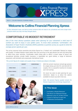 www.collinsco.com.au
Welcome to Collins Financial Planning Xpress
In this retirement issue, we look at some concerns that will need to be considered and some longer term
concerns which you may not have thought about.
ISSUE 3 | COLLINS FINANCIAL PLANNING XPRESS
In This Issue
 Comfortable vs Modest Retirement
 Turbo Boost Your Retirement Savings
 Retirement Living: Oh, So Many Choices
 A Guide For Planning For Aged care
 10 Retirement Commandments
COMFORTABLE VS MODEST RETIREMENT
One of the most obvious questions asked when planning for your retirement is what level of
comfort you want to enjoy in your golden years. To know what constitutes “comfortable”, the
Association of Super Funds in Australia (ASFA) publishes a quarterly survey as a guide to what the
average person spends per year.
The survey assumes home ownership and shows figures for a ‘modest’ and ‘comfortable’ lifestyle for singles
and couples. A modest lifestyle means better than just surviving on the age pension but still only being able
to afford fairly basic activities. Comfortable means being able to afford a broad range of leisure and
recreational activities, private health insurance, a reasonable car, good clothes, a range of electronic
equipment, with domestic and occasionally international travel.
The current figures for singles and couples living in Victoria are shown in the table.
MODEST COMFORTABLE
SINGLE MALE $ 23,811 $ 41,112
SINGLE FEMALE $ 23,974 $ 43,352
COUPLE $ 34,499 $ 59,495
With the current maximum annual age pension
for singles being just $22,721 and $34,252 for
couples, this is a powerful incentive to increase
your own savings.
It’s never too early to start planning for your
retirement. Speak to us about the options
available to ensure you don’t miss out.
Note: the pension figures quoted include the
Pension Supplement and Energy Supplement.
 