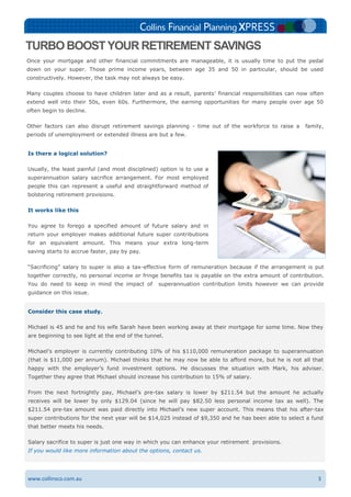3www.collinsco.com.au
Consider this case study.
Michael is 45 and he and his wife Sarah have been working away at their mortgage for some time. Now they
are beginning to see light at the end of the tunnel.
Michael’s employer is currently contributing 10% of his $110,000 remuneration package to superannuation
(that is $11,000 per annum). Michael thinks that he may now be able to afford more, but he is not all that
happy with the employer’s fund investment options. He discusses the situation with Mark, his adviser.
Together they agree that Michael should increase his contribution to 15% of salary.
From the next fortnightly pay, Michael’s pre-tax salary is lower by $211.54 but the amount he actually
receives will be lower by only $129.04 (since he will pay $82.50 less personal income tax as well). The
$211.54 pre-tax amount was paid directly into Michael’s new super account. This means that his after-tax
super contributions for the next year will be $14,025 instead of $9,350 and he has been able to select a fund
that better meets his needs.
Salary sacrifice to super is just one way in which you can enhance your retirement provisions.
If you would like more information about the options, contact us.
TURBO BOOSTYOUR RETIREMENT SAVINGS
Once your mortgage and other financial commitments are manageable, it is usually time to put the pedal
down on your super. Those prime income years, between age 35 and 50 in particular, should be used
constructively. However, the task may not always be easy.
Many couples choose to have children later and as a result, parents’ financial responsibilities can now often
extend well into their 50s, even 60s. Furthermore, the earning opportunities for many people over age 50
often begin to decline.
Other factors can also disrupt retirement savings planning - time out of the workforce to raise a family,
periods of unemployment or extended illness are but a few.
Is there a logical solution?
Usually, the least painful (and most disciplined) option is to use a
superannuation salary sacrifice arrangement. For most employed
people this can represent a useful and straightforward method of
bolstering retirement provisions.
It works like this
You agree to forego a specified amount of future salary and in
return your employer makes additional future super contributions
for an equivalent amount. This means your extra long-term
saving starts to accrue faster, pay by pay.
“Sacrificing” salary to super is also a tax-effective form of remuneration because if the arrangement is put
together correctly, no personal income or fringe benefits tax is payable on the extra amount of contribution.
You do need to keep in mind the impact of superannuation contribution limits however we can provide
guidance on this issue.
 