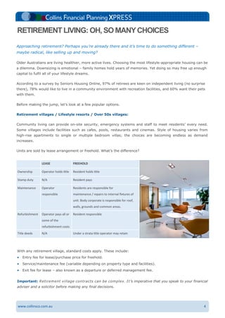 4www.collinsco.com.au
LEASE FREEHOLD
Ownership Operator holds title Resident holds title
Stamp duty N/A Resident pays
Maintenance Operator
responsible
Residents are responsible for
maintenance / repairs to internal fixtures of
unit. Body corporate is responsible for roof,
walls, grounds and common areas.
Refurbishment Operator pays all or
some of the
refurbishment costs
Resident responsible
Title deeds N/A Under a strata title operator may retain
With any retirement village, standard costs apply. These include:
 Entry fee for lease/purchase price for freehold.
 Service/maintenance fee (variable depending on property type and facilities).
 Exit fee for lease – also known as a departure or deferred management fee.
Important: Retirement village contracts can be complex. It’s imperative that you speak to your financial
adviser and a solicitor before making any final decisions.
Approaching retirement? Perhaps you’re already there and it’s time to do something different –
maybe radical, like selling up and moving?
Older Australians are living healthier, more active lives. Choosing the most lifestyle-appropriate housing can be
a dilemma. Downsizing is emotional – family homes hold years of memories. Yet doing so may free up enough
capital to fulfil all of your lifestyle dreams.
According to a survey by Seniors Housing Online, 97% of retirees are keen on independent living (no surprise
there), 78% would like to live in a community environment with recreation facilities, and 60% want their pets
with them.
Before making the jump, let’s look at a few popular options.
Retirement villages / Lifestyle resorts / Over 50s villages:
Community living can provide on-site security, emergency systems and staff to meet residents’ every need.
Some villages include facilities such as cafes, pools, restaurants and cinemas. Style of housing varies from
high-rise apartments to single or multiple bedroom villas; the choices are becoming endless as demand
increases.
Units are sold by lease arrangement or freehold. What’s the difference?
RETIREMENTLIVING: OH, SO MANYCHOICES
 