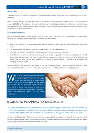 5www.collinsco.com.au
Granny flats
These structures can provide a nice opportunity to be closer to your family and have a role in the lives of your
grandkids.
With so many designs available they can be erected on most residential-zoned blocks. Costs start from
around $20,000 for flat-packs to designer units to match your budget. Additional costs include cement slabs,
site preparation and connections. Do your homework before making any decisions including contacting your
local council to check regulations.
Caravan/motor home
Are the wide open spaces calling and it’s time to hit the road? Living as a grey nomad sounds romantic, but
consider the following before trading your home for one with wheels:
 What if you become ill or need emergency medical attention? Make sure you have appropriate insurance
cover.
 Can you maintain the vehicle? What if it breaks down “out the back of Bourke”?
 What will you do with your furniture, belongings, etc? Factor in long-term storage.
 Motor homes and caravans, like cars, depreciate very quickly, especially if you’re planning to travel far and
wide. When you’ve gotten the road bug out of your system and want to return to a fixed address, be
aware that you may not sell your wheels for as much as you’d planned. This will have an impact on
affording your next home.
With so many options available (this article is just the tip of the iceberg), ask your financial adviser to help
you achieve the one that suits you best. After all, sixty is the new fifty and there’s living to be done!
W
e all have a tendency to concentrate on
the beginnings of retirement, the happy
times when we are free to pursue those
pursuits that in our busy working life we never
had the time to do—BUT—one aspect of retire-
ment which is often overlooked, or ignored, is
what happens towards the end of your retirement.
When your capabilities reduce and you need
assistance:
AGUIDE TO PLANNING FORAGED CARE
The latest Intergenerational Report tells us that Australians aged 65 years and over accounted for
14% of the population – and that figure is rising. Whether you’re concerned about your future self
or a loved one, aged care is an issue most of us will have to manage at some time in our lives.
At the time of Federation, Australians at birth had an average life expectancy of around 50 years. The most
common causes of death were infectious and parasitic diseases resulting from unsanitary sewerage and water
systems, poor quality food and limited health education.
 