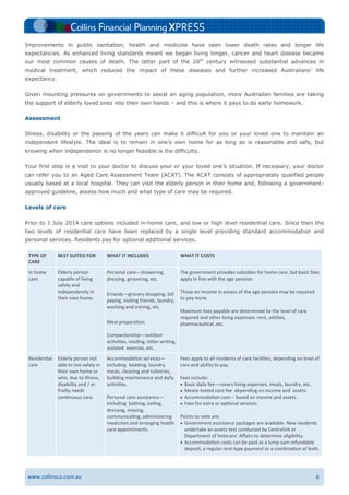6www.collinsco.com.au
Improvements in public sanitation, health and medicine have seen lower death rates and longer life
expectancies. As enhanced living standards meant we began living longer, cancer and heart disease became
our most common causes of death. The latter part of the 20th
century witnessed substantial advances in
medical treatment, which reduced the impact of these diseases and further increased Australians’ life
expectancy.
Given mounting pressures on governments to assist an aging population, more Australian families are taking
the support of elderly loved ones into their own hands – and this is where it pays to do early homework.
Assessment
Illness, disability or the passing of the years can make it difficult for you or your loved one to maintain an
independent lifestyle. The ideal is to remain in one’s own home for as long as is reasonable and safe, but
knowing when independence is no longer feasible is the difficulty.
Your first step is a visit to your doctor to discuss your or your loved one’s situation. If necessary, your doctor
can refer you to an Aged Care Assessment Team (ACAT). The ACAT consists of appropriately qualified people
usually based at a local hospital. They can visit the elderly person in their home and, following a government-
approved guideline, assess how much and what type of care may be required.
Levels of care
Prior to 1 July 2014 care options included in-home care, and low or high level residential care. Since then the
two levels of residential care have been replaced by a single level providing standard accommodation and
personal services. Residents pay for optional additional services.
TYPE OF
CARE
BEST SUITED FOR WHAT IT INCLUDES WHAT IT COSTS
In home
care
Elderly person
capable of living
safely and
independently in
their own home.
Personal care—showering,
dressing, grooming, etc.
Errands—grocery shopping, bill
paying, visiting friends, laundry,
washing and ironing, etc.
Meal preparation.
Companionship—outdoor
activities, reading, letter writing,
assisted exercise, etc.
The government provides subsidies for home care, but basic fees
apply in line with the age pension.
Those on income in excess of the age pension may be required
to pay more.
Maximum fees payable are determined by the level of care
required and other living expenses: rent, utilities,
pharmaceutical, etc.
Residential
care
Elderly person not
able to live safely in
their own home or
who, due to illness,
disability and / or
frailty needs
continuous care.
Accommodation services—
including bedding, laundry,
meals, cleaning and toiletries,
building maintenance and daily
activities.
Personal care assistance—
including bathing, eating,
dressing, moving,
communicating, administering
medicines and arranging health
care appointments.
Fees apply to all residents of care facilities, depending on level of
care and ability to pay.
Fees include:
 Basic daily fee—covers living expenses, meals, laundry, etc.
 Means tested care fee depending on income and assets.
 Accommodation cost— based on income and assets.
 Fees for extra or optional services.
Points to note are:
 Government assistance packages are available. New residents
undertake an assets test conducted by Centrelink or
Department of Veterans’ Affairs to determine eligibility.
 Accommodation costs can be paid as a lump sum refundable
deposit, a regular rent-type payment or a combination of both.
 