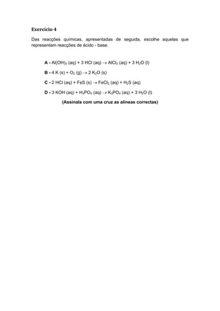 Exercício 4
Das reacções químicas, apresentadas de seguida, escolhe aquelas que
representam reacções de ácido - base.


     A - Al(OH)3 (aq) + 3 HCl (aq) → AlCl3 (aq) + 3 H2O (l)

     B - 4 K (s) + O2 (g) → 2 K2O (s)

     C - 2 HCl (aq) + FeS (s) → FeCl2 (aq) + H2S (aq)

     D - 3 KOH (aq) + H3PO4 (aq) → K3PO4 (aq) + 3 H2O (l)

              (Assinala com uma cruz as alíneas correctas)
 